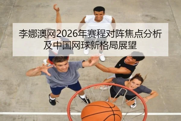 李娜澳网2026年赛程对阵焦点分析及中国网球新格局展望