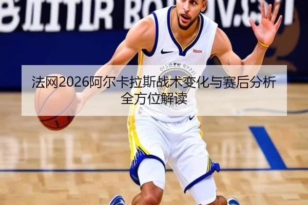 法网2026阿尔卡拉斯战术变化与赛后分析全方位解读