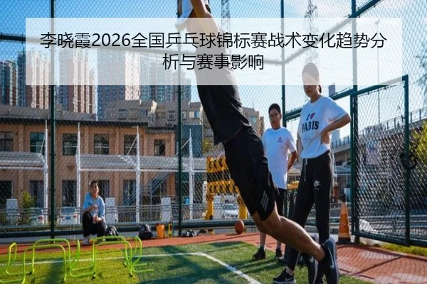 李晓霞2026全国乒乓球锦标赛战术变化趋势分析与赛事影响