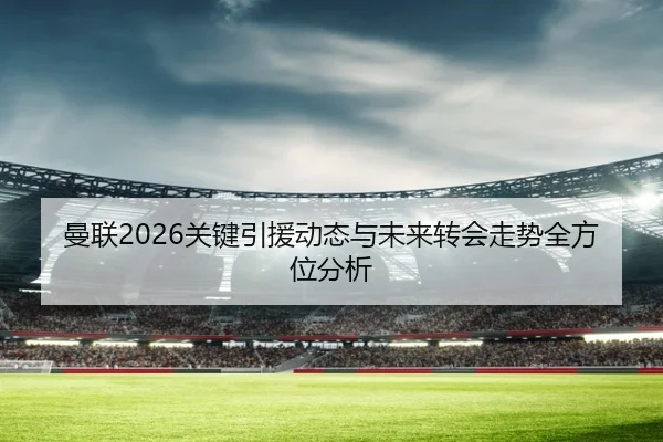 曼联2026关键引援动态与未来转会走势全方位分析
