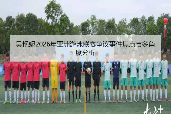 吴艳妮2026年亚洲游泳联赛争议事件焦点与多角度分析
